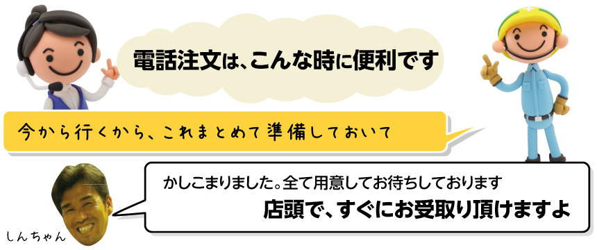 電話注文は、こんな時に便利です／今から行くから、これまとめて準備しておいて／かしこまりました。全て用意してお待ちしております。店頭で、すぐにお受取り頂けますよ／しんちゃん