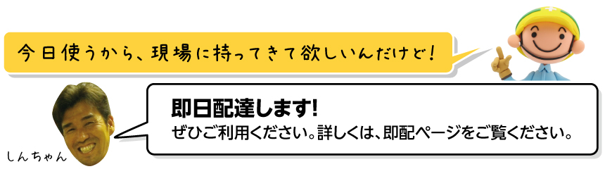 今日使うから、現場に持ってきて欲しいんだけど！／即日配達します！／ぜひご利用ください。詳しくは、即配ページをご覧ください。／しんちゃん